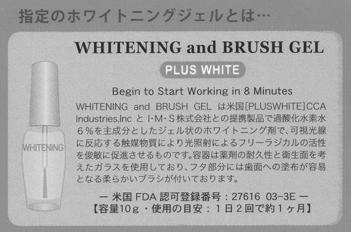 指定のホワイトニングジェルとは…
WHITENING and BRUSH GEL
PLUS WHITE
Begin to Start Working in 8 Minutes
WHITENING and BRUSH GEL は米国[PLUSWHITE]CCA Industries,IncとI・M・S株式会社との提携製品で過酸化水素水6%を主成分としたジェル状のホワイトニング剤で、可視光線に反応する触媒物質により光照射によるフリーラジカルの活性を俊敏に促進させるものです。容器は薬剤の耐久性と衛生面を考えたガラスを使用しており、フタ部分には歯面への塗布が容易となる柔らかいブラシが付いております。
